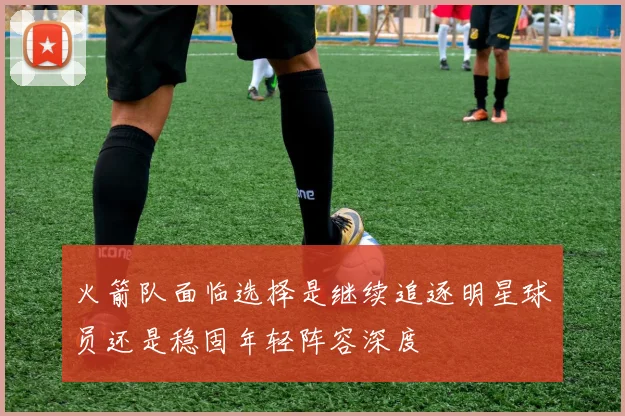 火箭队面临选择是继续追逐明星球员还是稳固年轻阵容深度