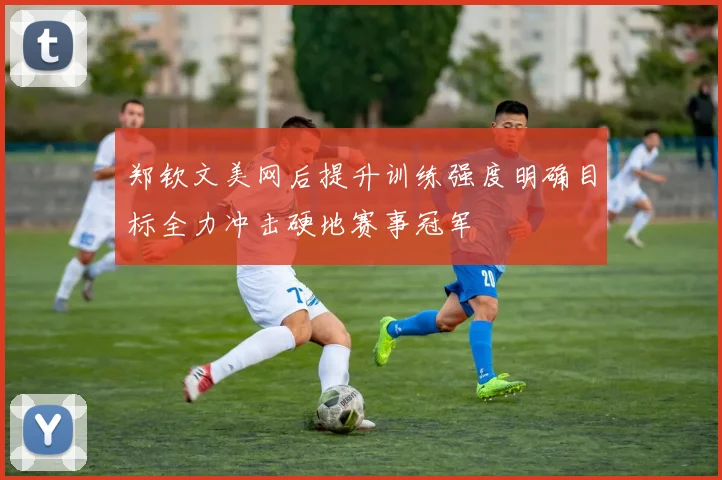 郑钦文美网后提升训练强度明确目标全力冲击硬地赛事冠军