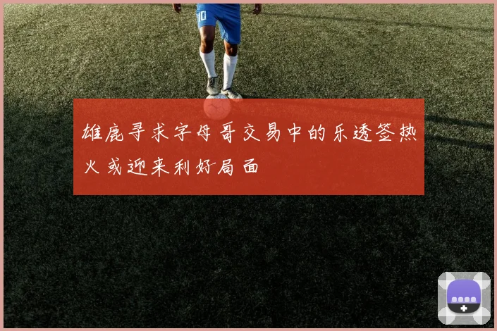 雄鹿寻求字母哥交易中的乐透签热火或迎来利好局面