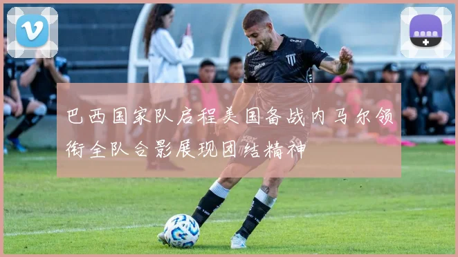 巴西国家队启程美国备战内马尔领衔全队合影展现团结精神