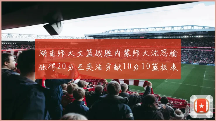 湖南师大女篮战胜内蒙师大沈思榆独得20分王奕洁贡献10分10篮板表现出色