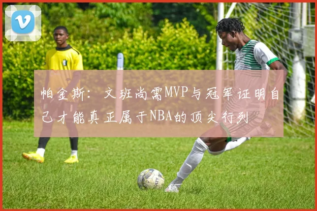 帕金斯：文班尚需MVP与冠军证明自己才能真正属于NBA的顶尖行列